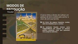 MODOS DE
PRODUÇÃO
O servo tinha o direito de cultivar um
pedaço de terra cedido pelo senhor e
viver ali com sua família
Em troca, ele pagava impostos, rendas,
além de trabalhar para o senhor.
Feudal
omunal Primitivo
Asiático
Escravista
Capitalista
Socialista
Os senhores feudais tinham certa
independência em relação ao sistema
político presente, visto que possuíam
seus próprios exércitos
 