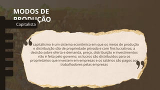 MODOS DE
PRODUÇÃO
Capitalista
omunal Primitivo
Asiático
Escravista
Feudal
Socialista
O capitalismo é um sistema econômico em que os meios de produção
e distribuição são de propriedade privada e com fins lucrativos; a
decisão sobre oferta e demanda, preço, distribuição e investimentos
não é feita pelo governo; os lucros são distribuídos para os
proprietários que investem em empresas e os salários são pagos aos
trabalhadores pelas empresas
 