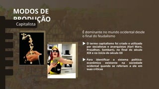 MODOS DE
PRODUÇÃO
Capitalista
omunal Primitivo
Asiático
Escravista
Feudal
Socialista
É dominante no mundo ocidental desde
o final do feudalismo
O termo capitalismo foi criado e utilizado
por socialistas e anarquistas (Karl Marx,
Proudhon, Sombart), no final do século
XIX e no início do século XX
Para identificar o sistema político-
econômico existente na sociedade
ocidental quando se referiam a ele em
suas críticas
 