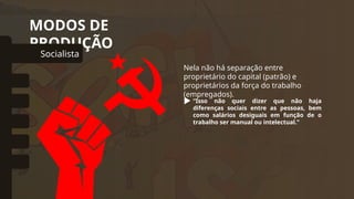 MODOS DE
PRODUÇÃO
Socialista
omunal Primitivo
Asiático
Escravista
Feudal
Capitalista
Nela não há separação entre
proprietário do capital (patrão) e
proprietários da força do trabalho
(empregados).
“Isso não quer dizer que não haja
diferenças sociais entre as pessoas, bem
como salários desiguais em função de o
trabalho ser manual ou intelectual.”
 