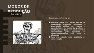 MODOS DE
PRODUÇÃO
Socialista
omunal Primitivo
Asiático
Escravista
Feudal
Capitalista
Socialismo refere-se a :
Qualquer uma das várias teorias de
organização econômica advogando a
propriedade pública ou coletiva e
administração dos meios de produção e
distribuição de bens e de uma sociedade
caracterizada pela igualdade de
oportunidades/meios para todos os
indivíduos
Com um método mais igualitário de
compensação
 