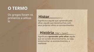 O TERMO
Os gregos foram os
primeiros a utilizá-
lo
Histor
História (“His” + “oren”)
Significava aquele que apreende pelo
olhar, aquele que testemunhou com
seus próprios olhos os acontecimentos
Significava apreender pelo olhar aquilo
que se sucede dinamicamente, ou seja,
testemunhar os acontecimentos, a
realidade
 