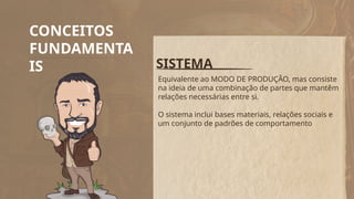 CONCEITOS
FUNDAMENTA
IS SISTEMA
Equivalente ao MODO DE PRODUÇÃO, mas consiste
na ideia de uma combinação de partes que mantêm
relações necessárias entre si.
O sistema inclui bases materiais, relações sociais e
um conjunto de padrões de comportamento
 