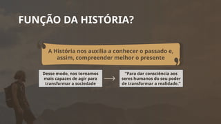 FUNÇÃO DA HISTÓRIA?
A História nos auxilia a conhecer o passado e,
assim, compreender melhor o presente
Desse modo, nos tornamos
mais capazes de agir para
transformar a sociedade
“Para dar consciência aos
seres humanos do seu poder
de transformar a realidade.”
 