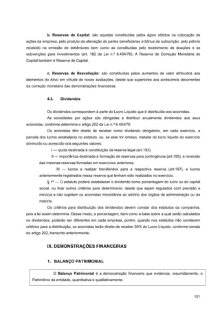 b. Reservas de Capital: são aquelas constituídas pelos ágios obtidos na colocação de
ações da empresa, pelo produto da alienação de partes beneficiárias e bônus de subscrição, pelo prêmio
recebido na emissão de debêntures bem como as constituídas pelo recebimento de doações e as
subvenções para investimentos (art. 182 da Lei n.º 6.404/76). A Reserva de Correção Monetária do
Capital também é Reserva de Capital.


             c. Reservas de Reavaliação: são constituídas pelos aumentos de valor atribuídos aos
elementos do Ativo em virtude de novas avaliações, desde que superiores aos acréscimos decorrentes
da correção monetária das demonstrações financeiras.


             4.3.     Dividendos


             Os dividendos correspondem à parte do Lucro Líquido que é distribuída aos acionistas.
             As sociedades por ações são obrigadas a distribuir anualmente dividendos aos seus
acionistas, conforme determina o artigo 202 da Lei n.º 6.404/76:
             Os acionistas têm direito de receber como dividendo obrigatório, em cada exercício, a
parcela dos lucros estabelecia no estatuto, ou, se este for omisso, metade do lucro líquido do exercício
diminuído ou acrescido dos seguintes valores:
               I — quota destinada à constituição da reserva legal (art.193);
               II — importância destinada à formação de reservas para contingência (art.195), e reversão
        das mesmas reservas formadas em exercícios anteriores;
                    III — lucros a realizar transferidos para a respectiva reserva (art.197), e lucros
        anteriormente registrados nessa reserva que tenham sido realizados no exercício.
             § 1º — O estatuto poderá estabelecer o dividendo como porcentagem do lucro ou do capital
        social, ou fixar outros critérios para determiná-lo, desde que sejam regulados com precisão e
        minúcia e não sujeitem os acionistas minoritários ao arbítrio dos órgãos de administração ou da
        maioria.
             Os critérios para distribuição dos dividendos devem constar dos estatutos da companhia,
pois a lei assim determina. Desse modo, a porcentagem, bem como a base sobre a qual serão calculados
os dividendos, poderão ser diferentes em cada empresa, porém, quando nos estatutos não constarem
critérios para a distribuição, os acionistas terão direito de receber 50% do Lucro Líquido, conforme consta
do artigo 202, transcrito anteriormente.


             IX. DEMONSTRAÇÕES FINANCEIRAS


             1. BALANÇO PATRIMONIAL

                   O Balanço Patrimonial é a demonstração financeira que evidencia, resumidamente, o
   Patrimônio da entidade, quantitativa e qualitativamente.



                                                                                                       101
 