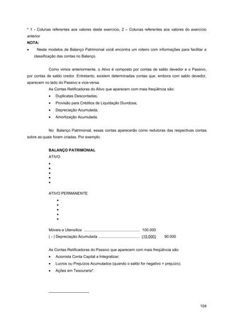 * 1 - Colunas referentes aos valores deste exercício, 2 – Colunas referentes aos valores do exercício
anterior
NOTA:
•     Neste modelos de Balanço Patrimonial você encontra um roteiro com informações para facilitar a
    classificação das contas no Balanço.


            Como vimos anteriormente, o Ativo é composto por contas de saldo devedor e o Passivo,
por contas de saldo credor. Entretanto, existem determinadas contas que, embora com saldo devedor,
aparecem no lado do Passivo e vice-versa.
            As Contas Retificadoras do Ativo que aparecem com mais freqüência são:
            •    Duplicatas Descontadas;
            •    Provisão para Créditos de Liquidação Duvidosa;
            •    Depreciação Acumulada;
            •    Amortização Acumulada.


            No Balanço Patrimonial, essas contas aparecerão como redutoras das respectivas contas
sobre as quais foram criadas. Por exemplo:


            BALANÇO PATRIMONIAL
            ATIVO
            •
            •
            •
            •
            •

            ATIVO PERMANENTE
                  •
                  •
                  •
                  •
                  •

            Móveis e Utensílios ..................................................... 100.000
            ( - ) Depreciação Acumulada ....................................... (10.000)        90.000


            As Contas Retificadoras do Passivo que aparecem com mais freqüência são:
            •    Acionista Conta Capital a Integralizar;
            •    Lucros ou Prejuízos Acumulados (quando o saldo for negativo = prejuízo);
            •    Ações em Tesouraria*.




            ___________________



                                                                                                         104
 