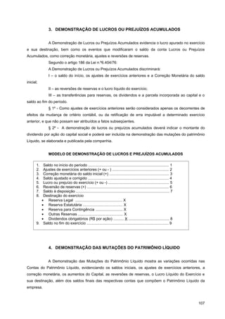 3. DEMONSTRAÇÃO DE LUCROS OU PREJUÍZOS ACUMULADOS


                 A Demonstração de Lucros ou Prejuízos Acumulados evidencia o lucro apurado no exercício
e sua destinação, bem como os eventos que modificaram o saldo da conta Lucros ou Prejuízos
Acumulados, como correção monetária, ajustes e reversões de reservas.
                 Segundo o artigo 186 da Lei n.º6.404/76:
                 A Demonstração de Lucros ou Prejuízos Acumulados discriminará:
                 I – o saldo do início, os ajustes de exercícios anteriores e a Correção Monetária do saldo
inicial;
                 II – as reversões de reservas e o lucro líquido do exercício;
                 III – as transferências para reservas, os dividendos e a parcela incorporada ao capital e o
saldo ao fim do período.
                 § 1º - Como ajustes de exercícios anteriores serão considerados apenas os decorrentes de
efeitos da mudança de critério contábil, ou da retificação de erra imputável a determinado exercício
anterior, e que não possam ser atribuídos a fatos subseqüentes.
                 § 2º - A demonstração de lucros ou prejuízos acumulados deverá indicar o montante do
dividendo por ação do capital social e poderá ser incluída na demonstração das mutações do patrimônio
Líquido, se elaborada e publicada pela companhia.


                 MODELO DE DEMONSTRAÇÃO DE LUCROS E PREJUÍZOS ACUMULADOS

       1.  Saldo no início do período ............................................................................. 1
       2.  Ajustes de exercícios anteriores (+ ou - ) ...................................................... 2
       3.  Correção monetária do saldo inicial (+) ......................................................... 3
       4.  Saldo ajustado e corrigido ............................................................................. 4
       5.  Lucro ou prejuízo do exercício (+ ou -) .......................................................... 5
       6.  Reversão de reservas (+) .............................................................................. 6
       7.  Saldo à disposição ......................................................................................... 7
       8.  Destinação do exercício
          • Reserva Legal ............................................. X
          • Reserva Estatutária ...................................... X
          • Reserva para Contingência .......................... X
          • Outras Reservas ........................................... X
          • Dividendos obrigatórios (R$ por ação) .......... X ....................................... 8
       9. Saldo no fim do exercício .............................................................................. 9




                 4. DEMONSTRAÇÃO DAS MUTAÇÕES DO PATRIMÔNIO LÍQUIDO


                A Demonstração das Mutações do Patrimônio Líquido mostra as variações ocorridas nas
Contas do Patrimônio Líquido, evidenciando os saldos iniciais, os ajustes de exercícios anteriores, a
correção monetária, os aumentos do Capital, as reversões de reservas, o Lucro Líquido do Exercício e
sua destinação, além dos saldos finais das respectivas contas que compõem o Patrimônio Líquido da
empresa.



                                                                                                                            107
 