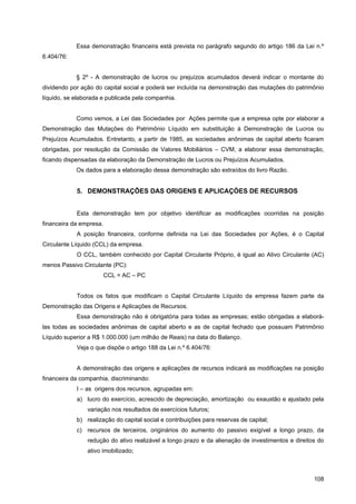 Essa demonstração financeira está prevista no parágrafo segundo do artigo 186 da Lei n.º
6.404/76:


            § 2º - A demonstração de lucros ou prejuízos acumulados deverá indicar o montante do
dividendo por ação do capital social e poderá ser incluída na demonstração das mutações do patrimônio
líquido, se elaborada e publicada pela companhia.


            Como vemos, a Lei das Sociedades por Ações permite que a empresa opte por elaborar a
Demonstração das Mutações do Patrimônio Líquido em substituição à Demonstração de Lucros ou
Prejuízos Acumulados. Entretanto, a partir de 1985, as sociedades anônimas de capital aberto ficaram
obrigadas, por resolução da Comissão de Valores Mobiliários – CVM, a elaborar essa demonstração,
ficando dispensadas da elaboração da Demonstração de Lucros ou Prejuízos Acumulados.
            Os dados para a elaboração dessa demonstração são extraídos do livro Razão.


            5. DEMONSTRAÇÕES DAS ORIGENS E APLICAÇÒES DE RECURSOS


            Esta demonstração tem por objetivo identificar as modificações ocorridas na posição
financeira da empresa.
            A posição financeira, conforme definida na Lei das Sociedades por Ações, é o Capital
Circulante Líquido (CCL) da empresa.
            O CCL, também conhecido por Capital Circulante Próprio, é igual ao Ativo Circulante (AC)
menos Passivo Circulante (PC):
                         CCL = AC – PC


            Todos os fatos que modificam o Capital Circulante Líquido da empresa fazem parte da
Demonstração das Origens e Aplicações de Recursos.
            Essa demonstração não é obrigatória para todas as empresas; estão obrigadas a elaborá-
las todas as sociedades anônimas de capital aberto e as de capital fechado que possuam Patrimônio
Líquido superior a R$ 1.000.000 (um milhão de Reais) na data do Balanço.
            Veja o que dispõe o artigo 188 da Lei n.º 6.404/76:


            A demonstração das origens e aplicações de recursos indicará as modificações na posição
financeira da companhia, discriminando:
            I – as origens dos recursos, agrupadas em:
            a) lucro do exercício, acrescido de depreciação, amortização ou exaustão e ajustado pela
                variação nos resultados de exercícios futuros;
            b) realização do capital social e contribuições para reservas de capital;
            c) recursos de terceiros, originários do aumento do passivo exigível a longo prazo, da
                redução do ativo realizável a longo prazo e da alienação de investimentos e direitos do
                ativo imobilizado;



                                                                                                   108
 