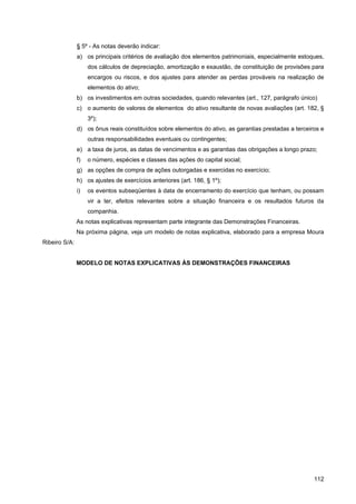 § 5º - As notas deverão indicar:
               a) os principais critérios de avaliação dos elementos patrimoniais, especialmente estoques,
                    dos cálculos de depreciação, amortização e exaustão, de constituição de provisões para
                    encargos ou riscos, e dos ajustes para atender as perdas prováveis na realização de
                    elementos do ativo;
               b) os investimentos em outras sociedades, quando relevantes (art., 127, parágrafo único)
               c) o aumento de valores de elementos do ativo resultante de novas avaliações (art. 182, §
                    3º);
               d) os ônus reais constituídos sobre elementos do ativo, as garantias prestadas a terceiros e
                    outras responsabilidades eventuais ou contingentes;
               e) a taxa de juros, as datas de vencimentos e as garantias das obrigações a longo prazo;
               f)   o número, espécies e classes das ações do capital social;
               g) as opções de compra de ações outorgadas e exercidas no exercício;
               h) os ajustes de exercícios anteriores (art. 186, § 1º);
               i)   os eventos subseqüentes à data de encerramento do exercício que tenham, ou possam
                    vir a ter, efeitos relevantes sobre a situação financeira e os resultados futuros da
                    companhia.
               As notas explicativas representam parte integrante das Demonstrações Financeiras.
               Na próxima página, veja um modelo de notas explicativa, elaborado para a empresa Moura
Ribeiro S/A:


               MODELO DE NOTAS EXPLICATIVAS ÀS DEMONSTRAÇÕES FINANCEIRAS




                                                                                                       112
 