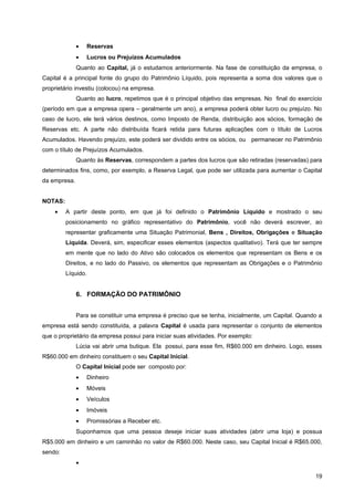 •   Reservas
              •   Lucros ou Prejuízos Acumulados
              Quanto ao Capital, já o estudamos anteriormente. Na fase de constituição da empresa, o
Capital é a principal fonte do grupo do Patrimônio Líquido, pois representa a soma dos valores que o
proprietário investiu (colocou) na empresa.
              Quanto ao lucro, repetimos que é o principal objetivo das empresas. No final do exercício
(período em que a empresa opera – geralmente um ano), a empresa poderá obter lucro ou prejuízo. No
caso de lucro, ele terá vários destinos, como Imposto de Renda, distribuição aos sócios, formação de
Reservas etc. A parte não distribuída ficará retida para futuras aplicações com o título de Lucros
Acumulados. Havendo prejuízo, este poderá ser dividido entre os sócios, ou permanecer no Patrimônio
com o título de Prejuízos Acumulados.
              Quanto às Reservas, correspondem a partes dos lucros que são retiradas (reservadas) para
determinados fins, como, por exemplo, a Reserva Legal, que pode ser utilizada para aumentar o Capital
da empresa.


NOTAS:
    •    A partir deste ponto, em que já foi definido o Patrimônio Líquido e mostrado o seu
         posicionamento no gráfico representativo do Patrimônio, você não deverá escrever, ao
         representar graficamente uma Situação Patrimonial, Bens , Direitos, Obrigações e Situação
         Líquida. Deverá, sim, especificar esses elementos (aspectos qualitativo). Terá que ter sempre
         em mente que no lado do Ativo são colocados os elementos que representam os Bens e os
         Direitos, e no lado do Passivo, os elementos que representam as Obrigações e o Patrimônio
         Líquido.


              6. FORMAÇÃO DO PATRIMÔNIO


              Para se constituir uma empresa é preciso que se tenha, inicialmente, um Capital. Quando a
empresa está sendo constituída, a palavra Capital é usada para representar o conjunto de elementos
que o proprietário da empresa possui para iniciar suas atividades. Por exemplo:
              Lúcia vai abrir uma butique. Ela possui, para esse fim, R$60.000 em dinheiro. Logo, esses
R$60.000 em dinheiro constituem o seu Capital Inicial.
              O Capital Inicial pode ser composto por:
              •   Dinheiro
              •   Móveis
              •   Veículos
              •   Imóveis
              •   Promissórias a Receber etc.
              Suponhamos que uma pessoa deseje iniciar suas atividades (abrir uma loja) e possua
R$5.000 em dinheiro e um caminhão no valor de R$60.000. Neste caso, seu Capital Inicial é R$65.000,
sendo:
              •

                                                                                                    19
 