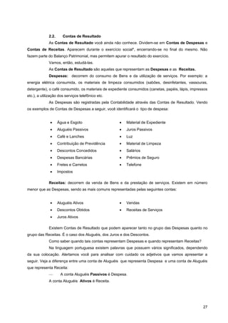 2.2.      Contas de Resultado
             As Contas de Resultado você ainda não conhece. Dividem-se em Contas de Despesas e
Contas de Receitas. Aparecem durante o exercício social*, encerrando-se no final do mesmo. Não
fazem parte do Balanço Patrimonial, mas permitem apurar o resultado do exercício.
             Vamos, então, estudá-las.
             As Contas de Resultado são aquelas que representam as Despesas e as Receitas.
             Despesas: decorrem do consumo de Bens e da utilização de serviços. Por exemplo: a
energia elétrica consumida, os materiais de limpeza consumidos (sabões, desinfetantes, vassouras,
detergente), o café consumido, os materiais de expediente consumidos (canetas, papéis, lápis, impressos
etc.), a utilização dos serviços telefônico etc.
             As Despesas são registradas pela Contabilidade através das Contas de Resultado. Vendo
os exemplos de Contas de Despesas a seguir, você identificará o tipo de despesa:


              •     Água e Esgoto                   •   Material de Expediente
              •     Aluguéis Passivos               •   Juros Passivos
              •     Café e Lanches                  •   Luz
              •     Contribuição de Previdência     •   Material de Limpeza
              •     Descontos Concedidos            •   Salários
              •     Despesas Bancárias              •   Prêmios de Seguro
              •     Fretes e Carretos               •   Telefone
              •     Impostos

             Receitas: decorrem da venda de Bens e da prestação de serviços. Existem em número
menor que as Despesas, sendo as mais comuns representadas pelas seguintes contas:


              •     Aluguéis Ativos                 •   Vendas
              •     Descontos Obtidos               •   Receitas de Serviços
              •     Juros Ativos

             Existem Contas de Resultado que podem aparecer tanto no grupo das Despesas quanto no
grupo das Receitas. É o caso dos Aluguéis, dos Juros e dos Descontos.
             Como saber quando tais contas representam Despesas e quando representam Receitas?
             Na linguagem portuguesa existem palavras que possuem vários significados, dependendo
da sua colocação. Alertamos você para analisar com cuidado os adjetivos que vamos apresentar a
seguir. Veja a diferença entre uma conta de Aluguéis que representa Despesa e uma conta de Aluguéis
que representa Receita:
             —       A conta Aluguéis Passivos é Despesa.
             A conta Aluguéis Ativos é Receita.




                                                                                                    27
 
