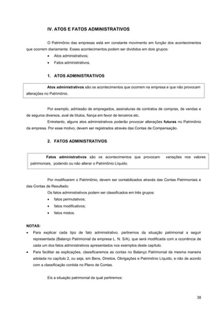 IV. ATOS E FATOS ADMINISTRATIVOS


              O Patrimônio das empresas está em constante movimento em função dos acontecimentos
que ocorrem diariamente. Esses acontecimentos podem ser divididos em dois grupos:
              •   Atos administrativos;
              •   Fatos administrativos.


              1. ATOS ADMINISTRATIVOS

             Atos administrativos são os acontecimentos que ocorrem na empresa e que não provocam
alterações no Patrimônio.



              Por exemplo, admissão de empregados, assinaturas de contratos de compras, de vendas e
de seguros diversos, aval de títulos, fiança em favor de terceiros etc.
              Entretanto, alguns atos administrativos poderão provocar alterações futuras no Patrimônio
da empresa. Por esse motivo, devem ser registrados através das Contas de Compensação.


              2. FATOS ADMINISTRATIVOS


             Fatos administrativos são os acontecimentos que provocam              variações nos valores
    patrimoniais, podendo ou não alterar o Patrimônio Líquido.



              Por modificarem o Patrimônio, devem ser contabilizados através das Contas Patrimoniais e
das Contas de Resultado.
              Os fatos administrativos podem ser classificados em três grupos:
              •   fatos permutativos;
              •   fatos modificativos;
              •   fatos mistos.


NOTAS:
•    Para explicar cada tipo de fato administrativo, partiremos da situação patrimonial a seguir
     representada (Balanço Patrimonial da empresa L. N. S/A), que será modificada com a ocorrência de
     cada um dos fatos administrativos apresentados nos exemplos deste capítulo.
•    Para facilitar as explicações, classificaremos as contas no Balanço Patrimonial da mesma maneira
     adotada no capítulo 2, ou seja, em Bens, Direitos, Obrigações e Patrimônio Líquido, e não de acordo
     com a classificação contida no Plano de Contas.


              Eis a situação patrimonial da qual partiremos:




                                                                                                     38
 