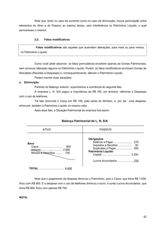 Note que, tanto no caso de aumento como no caso de diminuição, houve permutação entre
elementos do Ativo e do Passivo ao mesmo tempo, sem interferência no Patrimônio Líquido, o qual
permaneceu o mesmo.


             2.2.      Fatos modificativos

               Fatos modificativos são aqueles que acarretam alterações, para mais ou para menos,
 no Patrimônio Líquido.



             Como você pôde observar, os fatos permutativos envolvem apenas as Contas Patrimoniais,
sem provocar alteração alguma no Patrimônio Líquido. Porém, os fatos modificativos envolvem Contas de
Resultado (Receitas e Despesas) e, consequentemente, alteram o Patrimônio Líquido.
             Podem ocorrer duas situações:
a. Diminuição
             Partindo do Balanço anterior, suponhamos a ocorrência do seguinte fato:
             A empresa L. N. S/A pagou a importância de R$ 100, em dinheiro, referente a Despesas
com o uso de telefones.
             Tal fato diminuirá o Caixa em R$ 100, pela saída do dinheiro, e, por ser uma despesa,
diminuirá também o Patrimônio Líquido no mesmo valor.
             Após esse fato, a Situação Patrimonial da empresa fica assim:


                                          Balanço Patrimonial de L. N. S/A

                      ATIVO                                             PASSIVO


                                                            Obrigações
                                                               Salários a Pagar ........................ 270
      Bens
                                                               Impostos a Recolher .................. 30
        Caixa ............................... 900
                                                               Duplicatas a Pagar ..................... 200
        Imóveis ........................... 2.800
                                                            Patrimônio Líquido
        Móveis e Utensílios ......... 700
                                                               Capital ..................................... 3.200

                                                                 Lucros Acumulados .................          700

        TOTAL ................................. 4.400
                                                            TOTAL ........................................... 4.400


             Note que o pagamento da despesa diminuiu o Patrimônio, pois o Caixa, que tinha R$ 1.000,
ficou com R$ 900. E a despesa com o uso de telefones diminuiu o lucro: a conta Lucros Acumulados, que
tinha R$ 800, ficou com apenas R$ 700.


NOTA:




                                                                                                                      42
 