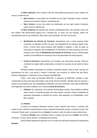 Os Bens materiais, como o próprio nome diz, são aqueles que possuem corpo, matéria. Por
sua vez, dividem-se em:
            •   Bens móveis: os que podem ser removidos do seu lugar. Exemplos: mesas, veículos,
                máquinas de escrever, dinheiro, mercadorias etc.;
            •   Bens imóveis: os que não podem ser deslocados do seu lugar natural. Exemplos:
                casas, terrenos, edifícios etc.
            Os Bens imateriais são aqueles que, embora considerados Bens, não possuem corpo, não
têm matéria. São determinados gastos que a empresa faz, os quais, por sua natureza, devem ser
considerados parte do seu Patrimônio. Não existe muita variedade. Os mais comuns são:


            •   Benfeitorias em Imóveis de Terceiros: Suponhamos que a nossa empresa tenha
                construído um depósito de 80m2 de área, nas dependências da empresa, ligado à loja.
                Como o imóvel onde nossa empresa está instalada é alugado, o valor do gasto na
                construção do depósito será contabilizado no Patrimônio de nossa empresa como bem
                imaterial, com o título de Benfeitorias em Imóveis de Terceiros, já que o referido gasto
                constitui uma benfeitoria em imóvel que não é de propriedade da nossa empresa.


            •   Fundo de Comércio: Suponhamos, por exemplo, que José tenha uma loja. Todos os
                moradores da região estão acostumados a comprar na sua loja, já que existe há vários
                anos.
            Reinaldo, também interessado em comércio, pretende comprar a loja de José. José faz um
levantamento de tudo o que possui e chega à conclusão, que somando os valores dos seus Bens,
Direitos e Obrigações, o Patrimônio da sua empresa vale R$50.000.
            Porém, José cobra de Reinaldo R$70.000. A diferença de R$20.000, cobrada a mais,
corresponde ao preço pelo qual José avaliou o seu ponto (local de trabalho, clientela, fama da sua loja, o
tempo em que trabalhou ali). Na contabilidade de Reinaldo, que está comprando, esse valor de R$20.000
será registrado como Bem imaterial, com o título de Fundo de Comércio.
            •   Patentes: Se, porventura, uma empresa inventa algum produto, deve registrar a patente
                desse invento. A importância gasta com esse registro, somada a todas as despesas de
                pesquisas necessárias à obtenção do invento, será registrada, na Contabilidade, como
                Bem imaterial.


            1.2. Direitos
            É comum as empresas efetuarem vendas a prazo. Quando isso ocorre, a empresa não
recebe no ato o dinheiro correspondente à venda; receberá futuramente, porque a venda foi a prazo, não
é mesmo? Sendo assim, a empresa fica com direito de receber o valor da venda no prazo determinado.
            Constituem Direitos para a empresa todos os valores que ela tem a receber de terceiros
(Terceiros, no caso, são os clientes, os fregueses da empresa).
            Esses Direitos geralmente aparecem com os nomes dos elementos seguidos da expressão a
Receber.



                                                                                                        5
 