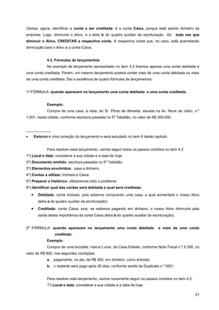 Vamos, agora, identificar a conta a ser creditada: é a conta Caixa, porque está saindo dinheiro da
empresa. Logo, diminuirá o Ativo, e a letra b do quadro auxiliar da escrituração diz: toda vez que
diminuir o Ativo, CREDITAR a respectiva conta. A respectiva conta que, no caso, está acarretando
diminuição para o Ativo é a conta Caixa.


               4.3. Fórmulas de lançamentos
               No exemplo de lançamento apresentado no item 4.2 tivemos apenas uma conta debitada e
uma conta creditada. Porém, um mesmo lançamento poderá conter mais de uma conta debitada ou mais
de uma conta creditada. Daí a existência de quatro fórmulas de lançamentos:


1ª FÓRMULA: quando aparecem no lançamento uma conta debitada e uma conta creditada.


               Exemplo:
               Compra de uma casa, à vista, do Sr. Plínio de Almeida, situada na Av. Nove de Julho, n.º
1.001, nesta cidade, conforme escritura passada no 5º Tabelião, no valor de R$ 200.000.


____________
•       Estorno é uma correção do lançamento e será estudado no item 6 deste capítulo.


               Para resolver esse lançamento, vamos seguir todos os passos contidos no item 4.2:
1º) Local e data: considerar a sua cidade e a data de hoje.
2º) Documento emitido: escritura passada no 5º Tabelião.
3º) Elementos envolvidos: casa e dinheiro.
4º) Contas a utilizar: Imóveis e Caixa.
5º) Preparar o histórico: utilizaremos todo o problema.
6º) Identificar qual das contas será debitada e qual será creditada:
    •     Debitada: conta Imóveis, pois estamos comprando uma casa, a qual aumentará o nosso Ativo
          (letra a do quadro auxiliar da escrituração).
    •     Creditada: conta Caixa, pois, se estamos pagando em dinheiro, o nosso Ativo diminuirá pela
          saída dessa importância da conta Caixa (letra b do quadro auxiliar da escrituração).


2ª FÓRMULA: quando aparecem no lançamento uma conta debitada                       e mais de uma conta
                    creditada.
               Exemplo:
               Compra de uma bicicleta, marca Lunar, da Casa Estrela, conforme Nota Fiscal n.º 5.390, no
valor de R$ 800, nas seguintes condições:
               a. pagamento, no ato, de R$ 300, em dinheiro, como entrada;
               b. o restante será pago após 30 dias, conforme aceite da Duplicata n.º 0001.


               Para resolver este lançamento, vamos novamente seguir os passos contidos no item 4.2:
               1º) Local e data: considerar a sua cidade e a data de hoje.

                                                                                                       51
 