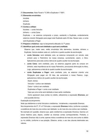 2º) Documentos: Nota Fiscal n.º 5.390 e Duplicata n.º 0001.
3º) Elementos envolvidos:
   bicicleta
   dinheiro
   Duplicata
4º) Contas a utilizar:
   bicicleta — conta Veículos
   dinheiro — conta Caixa
   Duplicata — se estamos comprando a prazo, aceitando a Duplicata, evidentemente
   estamos criando Obrigação para pagar esta Duplicata após 30 dias. Nesse caso, a conta
   será Duplicatas a Pagar.
5º) Preparar o histórico: veja no lançamento efetuado no 7º passo.
6º) Identificar qual conta será debitada e qual será creditada:
    Observe que, neste caso, estão envolvidos três elementos: bicicleta, dinheiro e
    Duplicata. Vamos analisar cada um, conforme o quadro auxiliar da escrituração:
    •      conta Veículos: será debitada, pois, se estamos comprando um veículo, este
           entrará para o Patrimônio da nossa empresa, aumentando, assim, o Ativo.
           Aplicaremos para esta conta a letra a do quadro auxiliar da escrituração.
    •      conta Caixa: será creditada, pois, se estamos pagando parte da compra em
           dinheiro, esta importância sai do nosso Patrimônio, provocando diminuição no Ativo.
           Logo, aplicaremos a letra b do quadro auxiliar da escrituração.
    •      conta Duplicatas a Pagar: será creditada, pois, se estamos criando uma
           Obrigação para pagar em 30 dias, ela aumentará o nosso Passivo. Logo,
           aplicaremos a letra c do quadro auxiliar da escrituração.
           Assim, temos:
           Veículos = conta a ser debitada
           Caixa = conta a ser creditada
           Duplicatas a Pagar = conta a ser creditada
           Veja que uma conta será debitada e duas serão creditadas.
           Como aparecem duas contas no crédito, utilizaremos a expressão Diversos, por
    uma questão técnica.
Explicação do lançamento:
Note que debitamos a conta Veículos e creditamos, inicialmente, a expressão Diversos.
Nos lançamentos de 2ª, 3ª e 4ª fórmulas, a expressão Diversos indica, conforme a posição,
a existência de mais de uma conta a ser debitada ou de mais de uma conta a ser creditada.
No exemplo em questão, observe que, após creditarmos a expressão Diversos, fizemos um
breve histórico para, depois, creditar as diversas contas correspondentes. Portanto, a
expressão Diversos não é conta; apenas indica a existência de mais de uma conta no débito
ou no crédito, conforme a sua posição. Observe, ainda, o uso das colunas destinadas aos
valores.



                                                                                           52
 