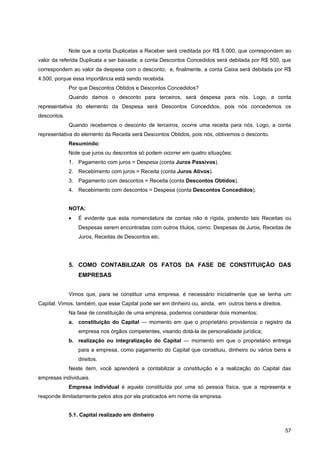 Note que a conta Duplicatas a Receber será creditada por R$ 5.000, que correspondem ao
valor da referida Duplicata a ser baixada; a conta Descontos Concedidos será debitada por R$ 500, que
correspondem ao valor da despesa com o desconto; e, finalmente, a conta Caixa será debitada por R$
4.500, porque essa importância está sendo recebida.
             Por que Descontos Obtidos e Descontos Concedidos?
             Quando damos o desconto para terceiros, será despesa para nós. Logo, a conta
representativa do elemento da Despesa será Descontos Concedidos, pois nós concedemos os
descontos.
             Quando recebemos o desconto de terceiros, ocorre uma receita para nós. Logo, a conta
representativa do elemento da Receita será Descontos Obtidos, pois nós, obtivemos o desconto.
             Resumindo:
             Note que juros ou descontos só podem ocorrer em quatro situações:
             1. Pagamento com juros = Despesa (conta Juros Passivos).
             2. Recebimento com juros = Receita (conta Juros Ativos).
             3. Pagamento com descontos = Receita (conta Descontos Obtidos).
             4. Recebimento com descontos = Despesa (conta Descontos Concedidos).


             NOTA:
             •   É evidente que esta nomenclatura de contas não é rígida, podendo tais Receitas ou
                 Despesas serem encontradas com outros títulos, como: Despesas de Juros, Receitas de
                 Juros, Receitas de Descontos etc.




             5. COMO CONTABILIZAR OS FATOS DA FASE DE CONSTITUIÇÃO DAS
                 EMPRESAS


             Vimos que, para se constituir uma empresa, é necessário inicialmente que se tenha um
Capital. Vimos, também, que esse Capital pode ser em dinheiro ou, ainda, em outros bens e direitos.
             Na fase de constituição de uma empresa, podemos considerar dois momentos:
             a. constituição do Capital — momento em que o proprietário providencia o registro da
                 empresa nos órgãos competentes, visando dotá-la de personalidade jurídica;
             b. realização ou integralização do Capital — momento em que o proprietário entrega
                 para a empresa, como pagamento do Capital que constituiu, dinheiro ou vários bens e
                 direitos.
             Neste item, você aprenderá a contabilizar a constituição e a realização do Capital das
empresas individuais.
             Empresa individual é aquela constituída por uma só pessoa física, que a representa e
responde ilimitadamente pelos atos por ela praticados em nome da empresa.


             5.1. Capital realizado em dinheiro

                                                                                                      57
 
