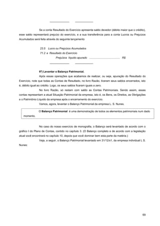 _____________           ____________


                 Se a conta Resultado do Exercício apresenta saldo devedor (débito maior que o crédito),
esse saldo representará prejuízo do exercício, e a sua transferência para a conta Lucros ou Prejuízos
Acumulados será feita através do seguinte lançamento


                  23.5   Lucro ou Prejuízos Acumulados
                  71.2 a Resultado do Exercício
                               Prejuízos líquido apurado ......................................... R$
                          _____________           ____________


                 6º) Levantar o Balanço Patrimonial.
                 Após essas operações que acabamos de realizar, ou seja, apuração do Resultado do
Exercício, note que todas as Contas de Resultado, no livro Razão, tiveram seus saldos encerrados, isto
é, débito igual ao crédito. Logo, os seus saldos ficaram iguais a zero.
                 No livro Razão, só restam com saldo as Contas Patrimoniais. Sendo assim, essas
contas representam a atual Situação Patrimonial da empresa, isto é, os Bens, os Direitos, as Obrigações
e o Patrimônio Líquido da empresa após o encerramento do exercício.
                 Vamos, agora, levantar o Balanço Patrimonial da empresa L. S. Nunes.

                O Balanço Patrimonial é uma demonstração de todos os elementos patrimoniais num dado
   momento.


                 No caso do nosso exercício de monografia, o Balanço será levantado de acordo com o
gráfico I do Plano de Contas, contido no capítulo 3. (O Balanço completo e de acordo com a legislação
atual você encontrará no capítulo 10, depois que você dominar bem esta parte da matéria.)
                 Veja, a seguir, o Balanço Patrimonial levantado em 31/12/x1, da empresa individual L S.
Nunes:




                                                                                                        69
 