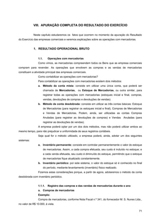 VIII. APURAÇÃO COMPLETA DO RESULTADO DO EXERCÍCIO


            Neste capítulo estudaremos os fatos que ocorrem no momento da apuração do Resultado
do Exercício das empresas comerciais e veremos explicações sobre as operações com mercadorias.


             1. RESULTADO OPERACIONAL BRUTO


                 1.1.       Operações com mercadorias
                 Como vimos, as mercadorias compreendem todos os Bens que as empresa comerciais
compram para revender. As operações que envolvem as compras e as vendas de mercadorias
constituem a atividade principal das empresas comerciais.
                 Como contabilizar as operações com mercadorias?
                 Para contabilizar as operações com mercadorias existem dois métodos:
                 a. Método da conta mista: consiste em utilizar uma única conta, que poderá ser
                        chamada de Mercadorias, ou Estoque de Mercadorias, ou outra similar, para
                        registrar todas as operações com mercadorias (estoques inicial e final, compras,
                        vendas, devoluções de compras e devoluções de vendas).
                 b. Método da conta desdobrada: consiste em utilizar as três contas básicas: Estoque
                        de Mercadorias (para registrar os estoques inicial e final), Compras de Mercadorias
                        e Vendas de Mercadorias. Podem, ainda, ser utilizadas as contas Compras
                        Anuladas (para registrar as devoluções de compras) e Vendas        Anuladas (para
                        registrar as devoluções de vendas).
                 A empresa poderá optar por um dos dois métodos, mas não poderá utilizar ambos ao
mesmo tempo, para não prejudicar a uniformidade de seus registros contábeis.
                 Seja qual for o método utilizado, a empresa poderá, ainda, adotar um dos seguintes
sistemas:
                 a. Inventário permanente: consiste em controlar permanentemente o valor do estoque
                        de mercadorias. Assim, a cada compra efetuada, seu custo é incluído no estoque; e
                        a cada venda efetuada, seu custo é diminuído do estoque, permitindo que o estoque
                        de mercadorias fique atualizado constantemente.
                 b. Inventário periódico: por este sistema, o valor do estoque só é conhecido no final
                        do período, mediante levantamento (inventário) físico realizado.
                 Fizemos estas considerações porque, a partir de agora, adotaremos o método da conta
desdobrada com inventário periódico.


                 1.1.1.     Registro das compras e das vendas de mercadorias durante o ano
                 a. Compras de mercadorias
                 Exemplo:
                 Compra de mercadorias, conforme Nota Fiscal n.º 341, do fornecedor M. S. Nunes Ltda.,
no valor de R$ 10.000, à vista.

                                                                                                        71
 