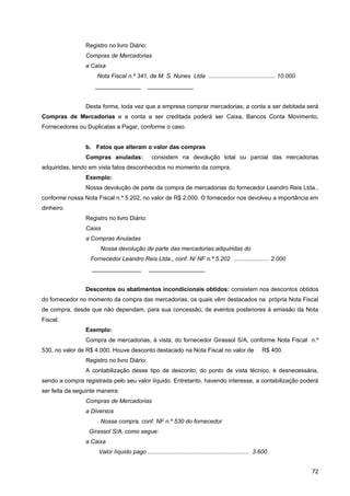 Registro no livro Diário:
                 Compras de Mercadorias
                 a Caixa
                     Nota Fiscal n.º 341, de M. S. Nunes Ltda ......................................... 10.000
                     ______________            ______________


                 Desta forma, toda vez que a empresa comprar mercadorias, a conta a ser debitada será
Compras de Mercadorias e a conta a ser creditada poderá ser Caixa, Bancos Conta Movimento,
Fornecedores ou Duplicatas a Pagar, conforme o caso.


                 b. Fatos que alteram o valor das compras
                 Compras anuladas:               consistem na devolução total ou parcial das mercadorias
adquiridas, tendo em vista fatos desconhecidos no momento da compra.
                 Exemplo:
                 Nossa devolução de parte da compra de mercadorias do fornecedor Leandro Reis Ltda.,
conforme nossa Nota Fiscal n.º 5.202, no valor de R$ 2.000. O fornecedor nos devolveu a importância em
dinheiro.
                 Registro no livro Diário:
                 Caixa
                 a Compras Anuladas
                       Nossa devolução de parte das mercadorias adquiridas do
                   Fornecedor Leandro Reis Ltda., conf. N/ NF n.º 5.202 ...................... 2.000
                   _______________              _________________


                 Descontos ou abatimentos incondicionais obtidos: consistem nos descontos obtidos
do fornecedor no momento da compra das mercadorias, os quais vêm destacados na própria Nota Fiscal
de compra, desde que não dependam, para sua concessão, de eventos posteriores à emissão da Nota
Fiscal.
                 Exemplo:
                 Compra de mercadorias, à vista, do fornecedor Girassol S/A, conforme Nota Fiscal n.º
530, no valor de R$ 4.000. Houve desconto destacado na Nota Fiscal no valor de                            R$ 400.
                 Registro no livro Diário:
                 A contabilização desse tipo de desconto, do ponto de vista técnico, é desnecessária,
sendo a compra registrada pelo seu valor líquido. Entretanto, havendo interesse, a contabilização poderá
ser feita da seguinte maneira:
                 Compras de Mercadorias
                 a Diversos
                       Nossa compra, conf. NF n.º 530 do fornecedor
                  Girassol S/A, como segue:
                 a Caixa
                      Valor líquido pago .............................................................. 3.600


                                                                                                                    72
 