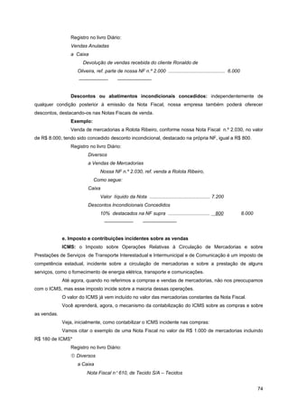 Registro no livro Diário:
                Vendas Anuladas
                a Caixa
                       Devolução de vendas recebida do cliente Ronaldo de
                    Oliveira, ref. parte de nossa NF n.º 2.000 .......................................... 6.000
                    ——————                ———————


                Descontos ou abatimentos incondicionais concedidos: independentemente de
qualquer condição posterior à emissão da Nota Fiscal, nossa empresa também poderá oferecer
descontos, destacando-os nas Notas Fiscais de venda.
                Exemplo:
                Venda de mercadorias a Rolota Ribeiro, conforme nossa Nota Fiscal n.º 2.030, no valor
de R$ 8.000, tendo sido concedido desconto incondicional, destacado na própria NF, igual a R$ 800.
                Registro no livro Diário:
                         Diversos
                         a Vendas de Mercadorias
                                Nossa NF n.º 2.030, ref. venda a Rolota Ribeiro,
                            Como segue:
                         Caixa
                                Valor líquido da Nota ............................................. 7.200
                         Descontos Incondicionais Concedidos
                                10% destacados na NF supra ...............................          800           8.000
                                  ——————                 ———————


             e. Imposto e contribuições incidentes sobre as vendas
             ICMS: o Imposto sobre Operações Relativas à Circulação de Mercadorias e sobre
Prestações de Serviços de Transporte Interestadual e Intermunicipal e de Comunicação é um imposto de
competência estadual, incidente sobre a circulação de mercadorias e sobre a prestação de alguns
serviços, como o fornecimento de energia elétrica, transporte e comunicações.
             Até agora, quando no referimos a compras e vendas de mercadorias, não nos preocupamos
com o ICMS, mas esse imposto incide sobre a maioria dessas operações.
             O valor do ICMS já vem incluído no valor das mercadorias constantes da Nota Fiscal.
             Você aprenderá, agora, o mecanismo da contabilização do ICMS sobre as compras e sobre
as vendas.
             Veja, inicialmente, como contabilizar o ICMS incidente nas compras:
             Vamos citar o exemplo de uma Nota Fiscal no valor de R$ 1.000 de mercadorias incluindo
R$ 180 de ICMS*
                Registro no livro Diário:
                 Diversos
                    a Caixa
                         Nota Fiscal n° 610, de Tecido S/A – Tecidos


                                                                                                                          74
 