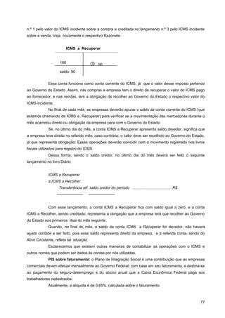 n.º 1 pelo valor do ICMS incidente sobre a compra e creditada no lançamento n.º 3 pelo ICMS incidente
sobre a venda. Veja novamente o respectivo Razonete:


                        ICMS a Recuperar


                    180
                                              90
                    saldo: 90


             Essa conta funciona como conta corrente do ICMS, já que o valor desse imposto pertence
ao Governo do Estado. Assim, nas compras a empresa tem o direito de recuperar o valor do ICMS pago
ao fornecedor, e nas vendas, tem a obrigação de recolher ao Governo do Estado o respectivo valor do
ICMS incidente.
             No final de cada mês, as empresas deverão apurar o saldo da conta corrente do ICMS (que
estamos chamando de ICMS a Recuperar) para verificar se a movimentação das mercadorias durante o
mês acarretou direito ou obrigação da empresa para com o Governo do Estado.
             Se, no último dia do mês, a conta ICMS a Recuperar apresenta saldo devedor, significa que
a empresa teve direito no referido mês; caso contrário, o calor deve ser recolhido ao Governo do Estado,
já que representa obrigação. Essas operações deverão coincidir com o movimento registrado nos livros
fiscais utilizados para registro do ICMS.
             Dessa forma, sendo o saldo credor, no último dia do mês deverá ser feito o seguinte
lançamento no livro Diário:


             ICMS a Recuperar
             a ICMS a Recolher
                    Transferência ref. saldo credor do período .................................... R$
                  ———————                 ———————


             Com esse lançamento, a conta ICMS a Recuperar fica com saldo igual a zero, e a conta
ICMS a Recolher, sendo creditado, representa a obrigação que a empresa terá que recolher ao Governo
do Estado nos primeiros dias do mês seguinte.
             Quando, no final do mês, o saldo da conta ICMS a Recuperar for devedor, não haverá
ajuste contábil a ser feito, pois esse saldo representa direito da empresa, e a referida conta, sendo do
Ativo Circulante, reflete tal situação.
             Esclarecemos que existem outras maneiras de contabilizar as operações com o ICMS e
outros nomes que podem ser dados às contas por nós utilizadas.
             PIS sobre faturamento: o Plano de Integração Social é uma contribuição que as empresas
comerciais devem efetuar mensalmente ao Governo Federal, com base em seu faturamento, e destina-se
ao pagamento do seguro-desemprego e do abono anual que a Caixa Econômica Federal paga aos
trabalhadores cadastrados.
             Atualmente, a alíquota é de 0,65%, calculada sobre o faturamento.



                                                                                                         77
 
