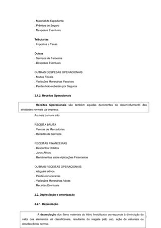 . Material de Expediente
          . Prêmios de Seguro
          . Despesas Eventuais


          Tributárias
          . Impostos e Taxas


          Outras
          . Serviços de Terceiros
          . Despesas Eventuais


          OUTRAS DESPESAS OPERACIONAIS
          . Multas Fiscais
          . Variações Monetárias Passivas
          . Perdas Não-cobertas por Seguros


          2.1.2. Receitas Operacionais


            Receitas Operacionais são também aquelas decorrentes do desenvolvimento das
atividades normais da empresa.

          As mais comuns são:


          RECEITA BRUTA
          . Vendas de Mercadorias
          . Receitas de Serviços


          RECEITAS FINANCEIRAS
          . Descontos Obtidos
          . Juros Ativos
          . Rendimentos sobre Aplicações Financeiras


          OUTRAS RECEITAS OPERACIONAIS
          . Aluguéis Ativos
          . Perdas recuperadas
          . Variações Monetárias Ativas
          . Receitas Eventuais


          2.2. Depreciação e amortização


          2.2.1. Depreciação


            A depreciação dos Bens materiais do Ativo Imobilizado corresponde à diminuição do
                                                                                             86
 valor dos elementos ali classificáveis, resultante do resgate pelo uso, ação da natureza ou
 obsolescência normal.
 