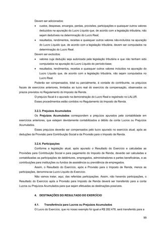 Devem ser adicionados:
            •      custos, despesas, encargos, perdas, provisões, participações e quaisquer outros valores
                   deduzidos na apuração do Lucro Líquido que, de acordo com a legislação tributária, não
                   sejam dedutíveis na determinação do Lucro Real;
            •      resultados, rendimentos, receitas e quaisquer outros valores não-incluídos na apuração
                   do Lucro Líquido que, de acordo com a legislação tributária, devem ser computados na
                   determinação do Lucro Real.
            Devem ser excluídos:
            •      valores cuja dedução seja autorizada pela legislação tributária e que não tenham sido
                   computados na apuração do Lucro Líquido do período-base;
            •      resultados, rendimentos, receitas e quaisquer outros valores incluídos na apuração do
                   Lucro Líquido que, de acordo com a legislação tributária, não sejam computados no
                   Lucro Real.
            Poderão ser compensados, total ou parcialmente, à vontade do contribuinte, os prejuízos
fiscais de exercícios anteriores, limitados ao lucro real do exercício da compensação, observados os
prazos previstos no Regulamento do Imposto de Renda.
            O prejuízo fiscal é o apurado na demonstração do Lucro Real e registrado no LALUR.
            Esses procedimentos estão contidos no Regulamento do Imposto de Renda.


            3.2.3. Prejuízos Acumulados
            Os Prejuízos Acumulados correspondem a prejuízos apurados pela contabilidade em
exercícios anteriores, que estejam devidamente contabilizados a débito da conta Lucros ou Prejuízos
Acumulados.
            Esses prejuízos deverão ser compensados pelo lucro apurado no exercício atual, após as
deduções da Provisão para Contribuição Social e da Provisão para o Imposto de Renda.


            3.2.4. Participações
            Conforme a legislação atual, após apurado o Resultado do Exercício e calculadas as
Provisões para Contribuição Social e para pagamento do Imposto de Renda, deverão ser calculadas e
contabilizadas as participações de debêntures, empregados, administradores e partes beneficiárias, e as
contribuições para instituições ou fundos de assistência ou previdência de empregados.
            Assim, o Resultado do Exercício, após a Provisão para o Imposto de Renda, menos as
participações, denomina-se Lucro Líquido do Exercício.
            Não vamos tratar, aqui, das referidas participações. Assim, não havendo participações, o
Resultado do Exercício após a Provisão para Imposto de Renda deverá ser transferido para a conta
Lucros ou Prejuízos Acumulados para que sejam efetuadas as destinações possíveis.


            4. DESTINAÇÕES DO RESULTADO DO EXERCÍCIO


            4.1.      Transferência para Lucros ou Prejuízos Acumulados
            O Lucro do Exercício, que no nosso exemplo foi igual a R$ 282.478, será transferido para a


                                                                                                       99
 