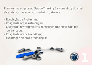 Para muitas empresas, Design Thinking é o caminho pelo qual
eles criam e consebem o seu futuro, através:
- Resolução de Problemas;
- Criação de novas estratégias;
- Criação de novos produtos, respondendo a necessidades
do mercado;
- Criação de novos Breadings;
- Exploração de novas tecnologias.

 