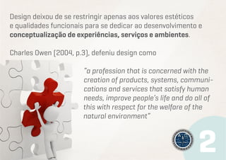 Design deixou de se restringir apenas aos valores estéticos
e qualidades funcionais para se dedicar ao desenvolvimento e
conceptualização de experiências, serviços e ambientes.
Charles Owen (2004, p.3), defeniu design como
“a profession that is concerned with the
creation of products, systems, communications and services that satisfy human
needs, improve people’s life and do all of
this with respect for the welfare of the
natural environment”

 