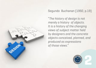 Segundo Buchanan (1992, p.19)
“The history of design is not
merely a history of objects.
It is a history of the changing
views of subject matter held
by designers and the concrete
objects conceived, planned, and
produced as expressions
of those views.”

 