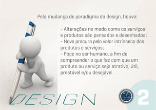 Pela mudança de paradigma do design, houve:
- Alterações no modo como os serviços
e produtos são pensados e desenhados;
- Nova procura pelo valor intrínseco dos
produtos e serviços;
- Foco no ser humano, a fim de
compreender o que faz com que um
produto ou serviço seja atrativo, útil,
prestável e/ou desejável.

 