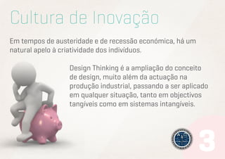Cultura de Inovação
Em tempos de austeridade e de recessão económica, há um
natural apelo à criatividade dos indivíduos.
Design Thinking é a ampliação do conceito
de design, muito além da actuação na
produção industrial, passando a ser aplicado
em qualquer situação, tanto em objectivos
tangíveis como em sistemas intangíveis.

 