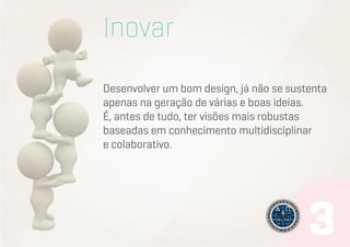 Inovar
Desenvolver um bom design, já não se sustenta
apenas na geração de várias e boas ideias.
É, antes de tudo, ter visões mais robustas
baseadas em conhecimento multidisciplinar
e colaborativo.

 