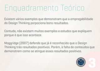 Enquadramento Teórico
Existem vários exemplos que demonstram que a empregabilidade
do Design Thinking porpociona bons resultados.
Contudo, não existem muitos exemplos e estudos que expliquem
porque é que isso acontece.
Moggridge (2007) defende que já é reconhecido que o Design
Thinking trás resultados positivos. Porém, à falta de conteúdos que
demonstrem como se atingue esses resultados positivos.

 