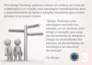 Pelo Design Thinking, podemos colocar em prática, por meio da
colaboração e co-criação, uma abordagem multidisciplinar para
o desenvolvimento de ideias e soluções inovadores que incluam
pessoas no processo criativo.
“Design Thinking é uma
abordagem centrada nas
pessoas, no ser humano, para
atingir a inovação, que surge
das ferramentas do designer e
integra as necessidades das
pessoas, as possibilidades da
tecnologia e os requisitos
de mercado”.
Tim Brown

 