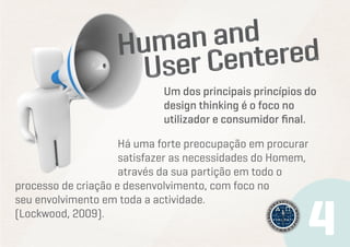 Um dos principais princípios do
design thinking é o foco no
utilizador e consumidor final.
Há uma forte preocupação em procurar
satisfazer as necessidades do Homem,
através da sua partição em todo o
processo de criação e desenvolvimento, com foco no
seu envolvimento em toda a actividade.
(Lockwood, 2009).

 