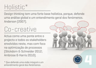 Holistic*
Design thinking tem uma forte base holística, porque, defende
uma análise global e um entendimento geral dos fenómenos.
Anderson (2007).

Co-creative
Actua como uma ponte entre o
projecto e todos os stakeholders
envolvidos neste, mas com foco
na optimização de processos
(Stickdorn & Schneider 2012;
Ambrose & Harris 2010).
* Que defende uma visão integral e um
entendimento geral dos fenómenos.

 
