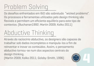 Problem Solving
Os desafios enfrentados em I&D são sobretudo “wicked problems”.
Os processos e ferramentas utilizados pelo design thinking são
flexíveis e permitem um eficiente equilíbrio para este tipo de
contextos. (Buchanan1992; Martin 2009; Kolko 2011)

Abductive Thinking
Através do raciocínio abductivo, os designers são capazes de
trabalhar sob dados incompletos e manipula-los a fim de
reinventar e inovar os conteúdos. Assim, o pensamento
abductivo tornou-se num dos aspectos centrais do
design thinking.
(Martin 2009; Kolko 2011; Golsby-Smith, 1996)

 