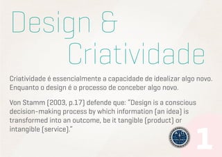 Design &
						Criatividade
Criatividade é essencialmente a capacidade de idealizar algo novo.
Enquanto o design é o processo de conceber algo novo.
Von Stamm (2003, p.17) defende que: “Design is a conscious
decision-making process by which information (an idea) is
transformed into an outcome, be it tangible (product) or
intangible (service).”

 