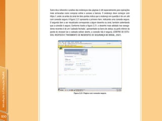 Outra dica referente à análise dos endereços das páginas é útil especialmente para operações
                                mais arriscadas como compras online e acesso a bancos. O endereço deve começar com
                                https://, onde o s antes do sinal de dois-pontos indica que o endereço em questão é de um site
                                com conexão segura. A figura 2.21 apresenta o primeiro item, indicando uma conexão segura.
                                O segundo item a ser visualizado corresponde a algum desenho ou sinal, também salientando
                                que a conexão é segura. Conforme ilustra a figura 2.21, o desenho mais adotado nos navega-
                                dores recentes é de um ‘cadeado fechado’, apresentado na barra de status, na parte inferior da
                                janela do browser (se o cadeado estiver aberto, a conexão não é segura). (CENTRO DE ESTU-
                                DOS, RESPOSTA E TRATAMENTO DE INCIDENTES DE SEGURANÇA NO BRASIL, 2007).
Introdução à Educação Digital




                                                            Figura 2.21: Página com conexão segura.




100
 
