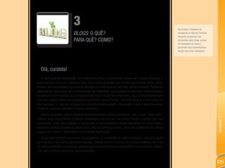 3                                                                    Na Unidade 2 tratamos da
                          BlogS: O QUê?                                                        navegação na Internet. Portanto,
                                                                                               enquanto avançamos nas
                          PARA QUê? COMO?                                                      discussões sobre Blogs, acesse
                                                                                               um navegador de busca e
                                                                                               aprofunde seus conhecimentos
                                                                                               sempre que achar necessário.




  Olá, cursista!
   É com grande satisfação que estamos juntos novamente, desta vez nesta Unidade 3,
que trata de blogs! Os desafios têm sido muito grandes em nossa caminhada, mas, certa-
mente, as conquistas e a certeza de que se está avançando são muito maiores. Portanto,
esperamos que você dê continuidade às reflexões, discussões e estudos, relacionando-
os sempre com aquilo que já debatemos nas Unidades anteriores. Isso é importante para
darmos organicidade às questões discutidas neste Curso. Lembre-se que o formador é o
seu parceiro. E que os colegas de turma também podem lhe ajudar muito nesta travessia.
Portanto, vamos adiante!!! E bons estudos.
   Nesta unidade, como falamos anteriormente, vamos trabalhar com blogs. Essa ferra-




                                                                                                                                  Unidade 3
menta, que nos permite publicar conteúdos na Internet, se tornou muito popular por não
demandar, para sua criação e utilização, conhecimentos especializados em informática,
inclusive porque podemos fazer tudo isso de forma gratuita. Com ela podemos ter nossa
página na Internet, editando-a com muita facilidade.
   Blogs têm sido amplamente empregados na condição de diários digitais, na publicação
de notícias e de outros gêneros textuais. Dessa forma, os blogs e Fotologs (diários de fotos
na web) permitem a qualquer pessoa que se prontifique a mergulhar nos recursos ofereci-
dos pela Internet tornar-se um(a) autor(a).


                                                                                                                                  105
 