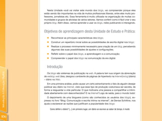 Nesta Unidade você vai visitar este mundo dos blogs, vai compreender porque eles
                                estão sendo tão importantes na vida de muitos profissionais liberais, entre eles muito pro-
                                fessores, jornalistas etc. Essa ferramenta é muito utilizada na organização de muitas co-
                                munidades e grupos de ativistas de vários setores. Vamos conferir como é fácil criar o seu
                                próprio blog. Além disso, vamos aprender a usar os blogs, neles publicando e interagindo.


                                Objetivos de aprendizagem desta Unidade de Estudo e Prática:
                                   „    Reconhecer as principais características dos blogs;
                                   „    Construir um repertório inicial sobre as possibilidades de escrita digital nos blogs;
                                   „    Realizar o processo minimamente necessário para criação de um blog, percebendo
                                        algumas das suas possibilidades de ajustes e configurações;
                                   „ Refletir sobre o papel dos blogs, a aprendizagem e a comunicação;
                                   „ Compreender o papel dos blogs na comunicação da era digital.


                                   Introdução
Introdução à Educação Digital




                                   Os blogs são sistemas de publicação na web. A palavra tem sua origem da abreviação
                                de weblog: web (teia, designa o ambiente de páginas de hipertexto na Internet) e log (diário)
                                – diário na Web.
                                   Em uma primeira análise, pode causar um certo estranhamento o fato de alguém desejar
                                publicar seu diário na Internet, visto que esse tipo de produção costumava ser secreta, de
                                forma a resguardar a vida particular. O que motivaria uma pessoa a compartilhar a intimi-
                                dade abertamente com desconhecidos? E na Internet! Logo de saída, para o mundo todo!
                                   O depoimento de uma blogueira (como são conhecidos os usuários dos blogs), ex-
                                presso no livro “Blog: Comunicação e escrita íntima na internet”, de Denise Schittine, nos
                                ajuda a esclarecer as razões que justificam a popularidade dos blogs:

                                       Como definir o diário? [...] em primeiro lugar, um diário se escreve ao sabor de tempo, é muito


106
 