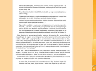 diferente das autobiografias, memórias e outros parentes próximos do gênero. O diário é ob-
     servado dia a dia, mais ou menos escrupulosamente, mas é sempre uma espécie de represen-
     tação ao vivo da vida.
     Ter um diário íntimo também é algo difícil. É uma atividade que exige uma certa disciplina, que
     ordena a vida [...].
     Pessoalmente o que me anima é uma personalidade que eu classificaria como “arquivista” e de
     colecionadora. Ter um diário íntimo é uma maneira de colecionar os dias...
     Colocar-se no papel cotidianamente é também uma nova maneira de se desnudar e de decifrar
     o próprio interior sem ter que pagar uma terapia [...]
     Alguns relêem seus diários e se surpreendem com o que escreveram. Outros não compreendem
     mais nada. [...] Um diário é uma encenação, uma representação de si. Nós somos a personagem
     principal de nosso diário. Nós temos às vezes a tendência a escrever as coisas não como elas
     são, mas como deveriam ser. Escreve-se para embelezar ou dramatizar a vida, para lhe dar um
     sabor novo. O diário é, muitas vezes, um dos últimos refúgios do sonho. (SCHITTINE, 2004, p. 15).

    Esse depoimento apresenta motivações bastante abrangentes. Em primeiro lugar, é
clara a função do registro em um blog como uma forma de memória externa, que auxilia
o autor a refletir sobre sua própria vida, a repensar-se e a melhor compreender-se. Mas,
e por que o desejo de publicação? A autora trabalha a hipótese da sensação de imor-
talidade. Historicamente, a escrita se estruturou como uma possibilidade de registro de
informações para as novas gerações, ou seja, uma forma de deixar um legado, de não ser
esquecido. Assim, ao publicar textos na Internet, qualquer pessoa pode vivenciar a expe-
riência de fama e “imortalização”.




                                                                                                         Unidade 3
  Mas, qual a relação desses aspectos com a educação? Vamos, antes de começar a na-
vegar e a conhecer bons blogs, tentar compreender as razões que estão levando diversos
educadores a se apropriarem dessa ferramenta como mais um recurso pedagógico.
   Comecemos com o relato de uma educadora, Nize Maria Campos Pellanda, que usa os
blogs em um projeto educativo com jovens do meio rural:

     Os jovens, então, vão escrevendo suas autonarrativas nos seus blogs. No início do projeto essas
     narrativas eram muito pobres, porque reduzidas a clichês muito simples do tipo: meu nome é


                                                                                                         107
 
