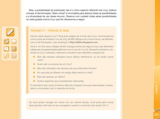 Mas, a possibilidade da publicação não é o único aspecto diferente nos blogs (diários
virtuais). A denominação “diário virtual” é incompleta para abarcar todas as possibilidades
e a diversidade de uso desse recurso. Observe com cuidado todas estas possibilidades
na visita guiada a bons blogs que lhe oferecemos a seguir.




    Atividade 3.1 - Visitando os blogs
    Vamos visitar alguns blogs? Para esta viagem ao mundo dos blogs recomendamos
    como porta de entrada o site do Blog BLiBiE (Blogue de Livros/Leitura, de Bibliote-
    cas ou de Educação), cujo endereço é http://blibie.blogspot.com.
    Você e um dos seus colegas devem navegar juntos por alguns blogs das diferentes
    categorias ali apresentadas (alternem-se no uso do mouse). Enquanto estiverem visi-
    tando os blogs indicados, observem e anotem suas reflexões a respeito de:
       „ Eles são sempre utilizados como diários eletrônicos, ou há ainda outros
         usos?
       „ Quem são os autores de um blog?
       „ Eles são utilizados nas escolas sob que diferentes formas?
       „ Em que eles se diferem do antigo diário escrito à mão?
       „ Eles são apenas um diário?
       „ Outros aspectos que considerarem relevantes.




                                                                                              Unidade 3
    É importante que você converse e discuta a respeito de suas observações, impres-
    sões e conclusões com o restante da turma.




  Se você quiser navegar em vários sites ao mesmo tempo, você pode abrir novas
  abas (janelas internas) no seu navegador usando o comando das teclas Ctrl+T.



                                                                                              109
 