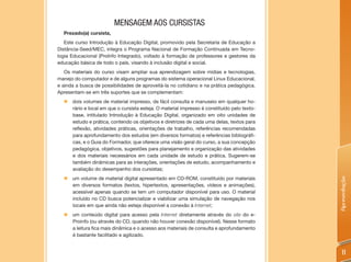 MENSAGEM AOS CURSISTAS
  Prezado(a) cursista,
   Este curso Introdução à Educação Digital, promovido pela Secretaria de Educação a
Distância-Seed/MEC, integra o Programa Nacional de Formação Continuada em Tecno-
logia Educacional (ProInfo Integrado), voltado à formação de professores e gestores da
educação básica de todo o país, visando à inclusão digital e social.
   Os materiais do curso visam ampliar sua aprendizagem sobre mídias e tecnologias,
manejo do computador e de alguns programas do sistema operacional Linux Educacional,
e ainda a busca de possibilidades de aproveitá-la no cotidiano e na prática pedagógica.
Apresentam-se em três suportes que se complementam:
  „ dois volumes de material impresso, de fácil consulta e manuseio em qualquer ho-
    rário e local em que o cursista esteja. O material impresso é constituído pelo texto-
    base, intitulado Introdução à Educação Digital, organizado em oito unidades de
    estudo e prática, contendo os objetivos e diretrizes de cada uma delas, textos para
    reflexão, atividades práticas, orientações de trabalho, referências recomendadas
    para aprofundamento dos estudos (em diversos formatos) e referências bibliográfi-
    cas, e o Guia do Formador, que oferece uma visão geral do curso, a sua concepção
    pedagógica, objetivos, sugestões para planejamento e organização das atividades
    e dos materiais necessários em cada unidade de estudo e prática. Sugerem-se
    também dinâmicas para as interações, orientações de estudo, acompanhamento e
    avaliação do desempenho dos cursistas;
  „ um volume de material digital apresentado em CD-ROM, constituído por materiais




                                                                                            Apresentação
    em diversos formatos (textos, hipertextos, apresentações, vídeos e animações),
    acessível apenas quando se tem um computador disponível para uso. O material
    incluído no CD busca potencializar e viabilizar uma simulação de navegação nos
    locais em que ainda não esteja disponível a conexão à Internet;
  „ um conteúdo digital para acesso pela Internet diretamente através do site do e-
    Proinfo (ou através do CD, quando não houver conexão disponível). Nesse formato
    a leitura fica mais dinâmica e o acesso aos materiais de consulta e aprofundamento
    é bastante facilitado e agilizado.


                                                                                               11
 