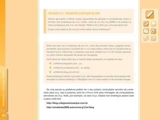 Atividade 3.2 - Analisando endereços da web
                                    Vamos aproveitar e refinar nossa capacidade de atenção e compreensão sobre o
                                    formato dos endereços da web. Então, volte ao site do blog BliBiE e lá analise os
                                    vários endereços dos links da relação “Melhor Blog feito por uma escola/turma”.
                                    O que você observa de comum entre estes vários endereços?




                                  Note que para ver o endereço de um link, você não precisa visitar a página corres-
                                  pondente, pois quando o ponteiro do mouse está sobre o texto do link (quando ele se
                                  transforma em mãozinha), o endereço que será visitado se o link for clicado aparece
                                  no canto inferior esquerdo da janela do navegador.
                                  Você deve ter observado que a maioria deles apresenta um padrão do tipo:
                                     „ umNome.blogspot.com , ou
                                     „ umNome.wordpress.com , ou ainda
                                     „ umNome.blog.uol.com.br
Introdução à Educação Digital




                                  Estes endereços indicam que estes blogs são hospedados no servidor da empresa refe-
                                  renciada no próprio endereço: O BlogSpot.com é o mais usado e é da empresa Google.



                                   Se uma escola ou prefeitura preferir ter o seu próprio computador servidor de conte-
                                údos para blog, isso é possível, pois há software livre para montagem de computadores
                                servidores de blog. Note, por exemplo, os dois blogs citados nos endereços abaixo (vale
                                a pena visitá-los):
                                  http://blog.colegiosantosanjos.com.br
                                  http://emdebate2008.autonomia.g12.br/blog


110
 