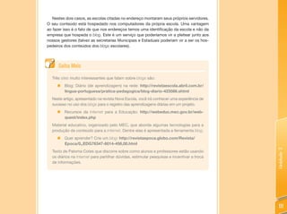 Nestes dois casos, as escolas citadas no endereço montaram seus próprios servidores.
O seu conteúdo está hospedado nos computadores da própria escola. Uma vantagem
ao fazer isso é o fato de que nos endereços temos uma identificação da escola e não da
empresa que hospeda o blog. Este é um serviço que poderíamos vir a pleitear junto aos
nossos gestores (talvez as secretarias Municipais e Estaduais poderiam vir a ser os hos-
pedeiros dos conteúdos dos blogs escolares).




      Saiba Mais

  Três sites muito interessantes que falam sobre blogs são:
     „ Blog: Diário (de aprendizagem) na rede: http://revistaescola.abril.com.br/
       lingua-portuguesa/pratica-pedagogica/blog-diario-423586.shtml
  Neste artigo, apresentado na revista Nova Escola, você irá conhecer uma experiência de
  sucesso no uso dos blogs para o registro das aprendizagens diárias em um projeto.
     „   Recursos da Internet para a Educação: http://webeduc.mec.gov.br/web-
         quest/index.php
  Material educativo, organizado pelo MEC, que aborda algumas tecnologias para a
  produção de conteúdo para a Internet. Dentre elas é apresentada a ferramenta blog.
     „ Quer aprender? Crie um blog: http://revistaepoca.globo.com/Revista/
       Epoca/0,,EDG76347-6014-456,00.html




                                                                                            Unidade 3
  Texto de Paloma Cotes que discorre sobre como alunos e professores estão usando
  os diários na Internet para partilhar dúvidas, estimular pesquisas e incentivar a troca
  de informações.




                                                                                             111
 