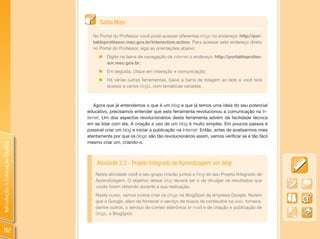 Saiba Mais

                                  No Portal do Professor você pode acessar diferentes blogs no endereço: http://por-
                                  taldoprofessor.mec.gov.br/interaction.action. Para acessar este endereço direto
                                  no Portal do Professor, siga as orientações abaixo:
                                     „   Digite na barra de navegação da internet o endereço: http://portaldoprofes-
                                         sor.mec.gov.br;
                                     „   Em seguida, clique em interação e comunicação;
                                     „   Há várias outras ferramentas, baixe a barra de rolagem ao lado e você terá
                                         acesso a vários blogs, com temáticas variadas.



                                   Agora que já entendemos o que é um blog e que já temos uma ideia do seu potencial
                                educativo, precisamos entender que esta ferramenta revolucionou a comunicação na In-
                                ternet. Um dos aspectos revolucionários desta ferramenta advém da facilidade técnica
                                em se lidar com ela. A criação e uso de um blog é muito simples. Em poucos passos é
                                possível criar um blog e iniciar a publicação na Internet. Então, antes de analisarmos mais
                                atentamente por que os blogs são tão revolucionários assim, vamos verificar se é tão fácil
                                mesmo criar um, criando-o.
Introdução à Educação Digital




                                    Atividade 3.3 - Projeto Integrado de Aprendizagem em blog
                                    Nesta atividade você e seu grupo criarão juntos o blog do seu Projeto Integrado de
                                    Aprendizagem. O objetivo desse blog deverá ser o de divulgar os resultados que
                                    vocês forem obtendo durante a sua realização.
                                    Neste curso, vamos juntos criar os blogs na BlogSpot da empresa Google. Notem
                                    que o Google, além de fornecer o serviço de busca de conteúdos na web, fornece,
                                    dentre outros, o serviço de correio eletrônico (e-mail) e de criação e publicação de
                                    blogs, o BlogSpot.


 112
 