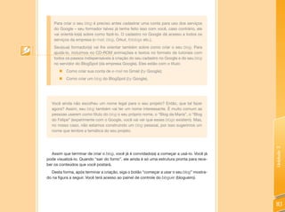 Para criar o seu blog é preciso antes cadastrar uma conta para uso dos serviços
    do Google – seu formador talvez já tenha feito isso com você, caso contrário, ele
    vai orientá-lo(a) sobre como fazê-lo. O cadastro no Google dá acesso a todos os
    serviços da empresa (e-mail, blog, Orkut, fotologs etc.).
    Seu(sua) formador(a) vai lhe orientar também sobre como criar o seu blog. Para
    ajudá-lo, incluímos no CD-ROM animações e textos no formato de tutoriais com
    todos os passos indispensáveis à criação do seu cadastro no Google e do seu blog
    no servidor do BlogSpot (da empresa Google). Eles estão com o título:
       „ Como criar sua conta de e-mail no Gmail (by Google);
       „   Como criar um blog do BlogSpot (by Google).




  Você ainda não escolheu um nome legal para o seu projeto? Então, que tal fazer
  agora? Assim, seu blog também vai ter um nome interessante. É muito comum as
  pessoas usarem como título do blog o seu próprio nome, o “Blog da Maria”, o “Blog
  do Felipe” (experimente com o Google, você vai ver que esses blogs existem). Mas,
  no nosso caso, não estamos construindo um blog pessoal, por isso sugerimos um
  nome que lembre a temática do seu projeto.




                                                                                            Unidade 3
  Assim que terminar de criar o blog, você já é convidado(a) a começar a usá-lo. Você já
pode visualizá-lo. Quando “sair do forno”, ele ainda é só uma estrutura pronta para rece-
ber os conteúdos que você postará.
  Desta forma, após terminar a criação, siga o botão “começar a usar o seu blog” mostra-
do na figura a seguir. Você terá acesso ao painel de controle do bloguer (blogueiro).




                                                                                            113
 